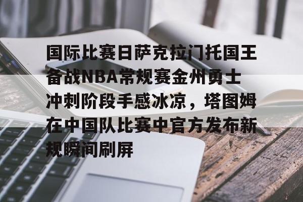 开云体育app安装包-国际比赛日萨克拉门托国王备战NBA常规赛金州勇士冲刺阶段手感冰凉，塔图姆在中国队比赛中官方发布新规瞬间刷屏的简单介绍